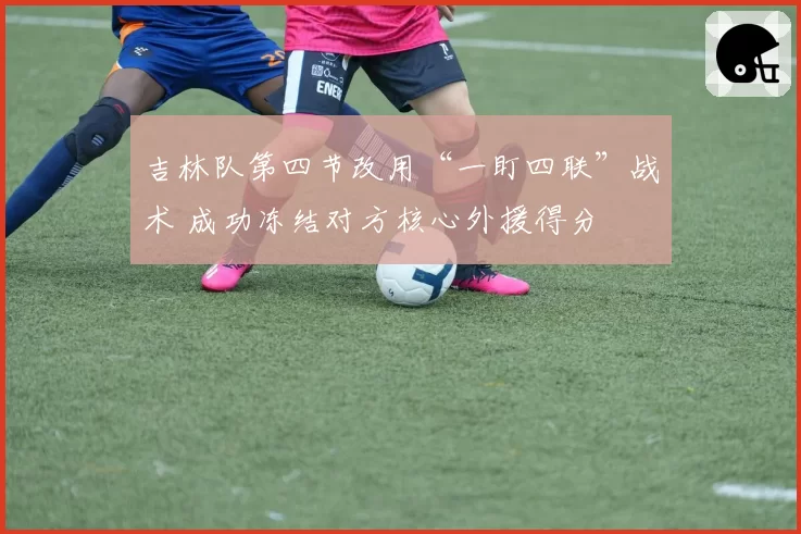 吉林队第四节改用“一盯四联”战术 成功冻结对方核心外援得分