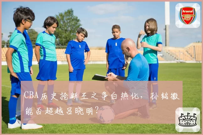 CBA历史抢断王之争白热化，孙铭徽能否超越吕晓明？