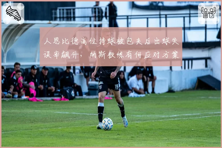 人恩比德高位持球被包夹后出球失误率飙升,纳斯教练有何应对方案?