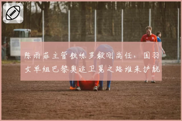 陈雨菲主管教练罗毅刚离任,国羽女单组巴黎奥运卫冕之路谁来护航?