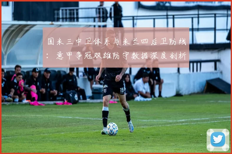 国米三中卫体系与米兰四后卫防线:意甲争冠双雄防守数据深度剖析