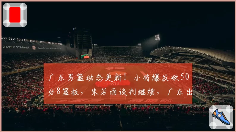 广东男篮动态更新！小将爆发砍50分8篮板，朱芳雨谈判继续，广东出局收视率下滑明显