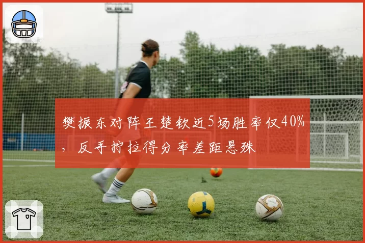 樊振东对阵王楚钦近5场胜率仅40%,反手拧拉得分率差距悬殊