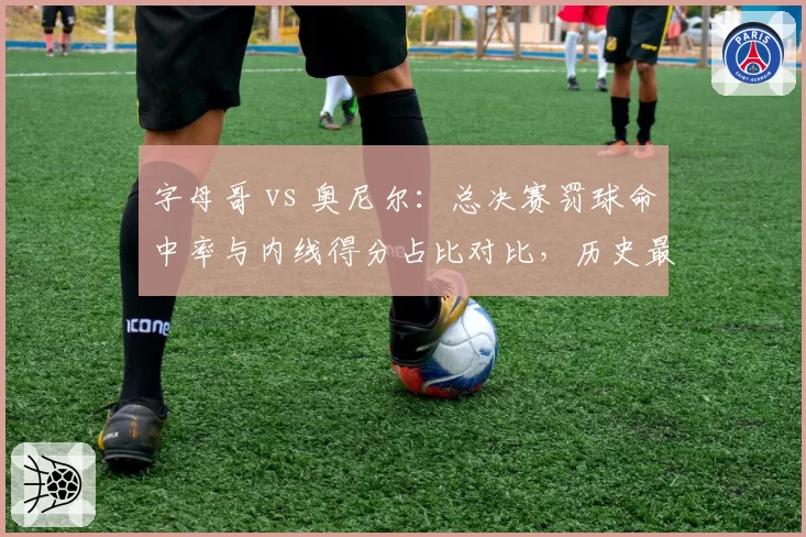 字母哥 vs 奥尼尔:总决赛罚球命中率与内线得分占比对比,历史最矛盾组合?