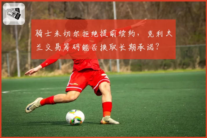 骑士米切尔拒绝提前续约，克利夫兰交易筹码能否换取长期承诺？