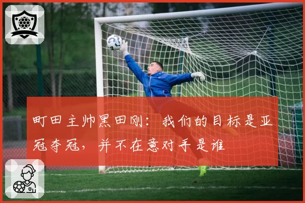 町田主帅黑田刚：我们的目标是亚冠夺冠，并不在意对手是谁