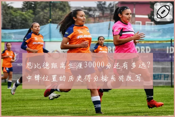 恩比德距离生涯30000分还有多远？中锋位置的历史得分榜或将改写