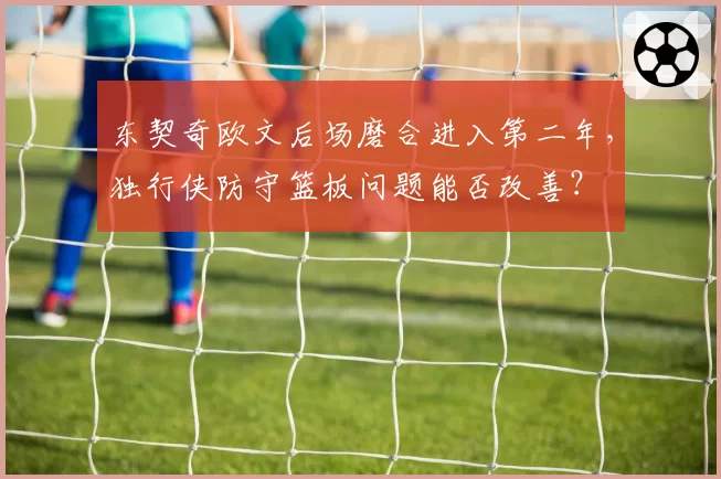 东契奇欧文后场磨合进入第二年，独行侠防守篮板问题能否改善？