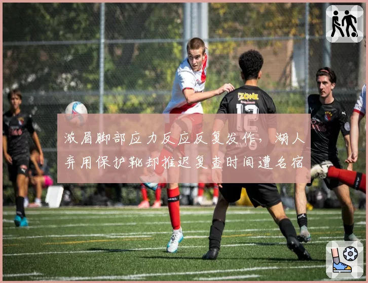 浓眉脚部应力反应反复发作,湖人弃用保护靴却推迟复查时间遭名宿炮轰