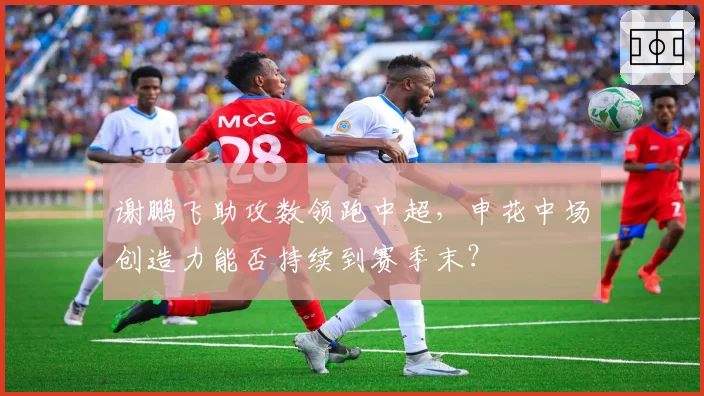 谢鹏飞助攻数领跑中超，申花中场创造力能否持续到赛季末？