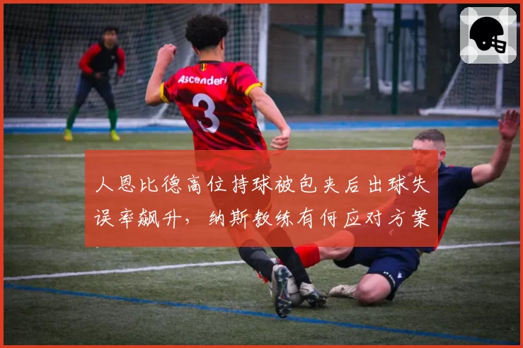 人恩比德高位持球被包夹后出球失误率飙升，纳斯教练有何应对方案？