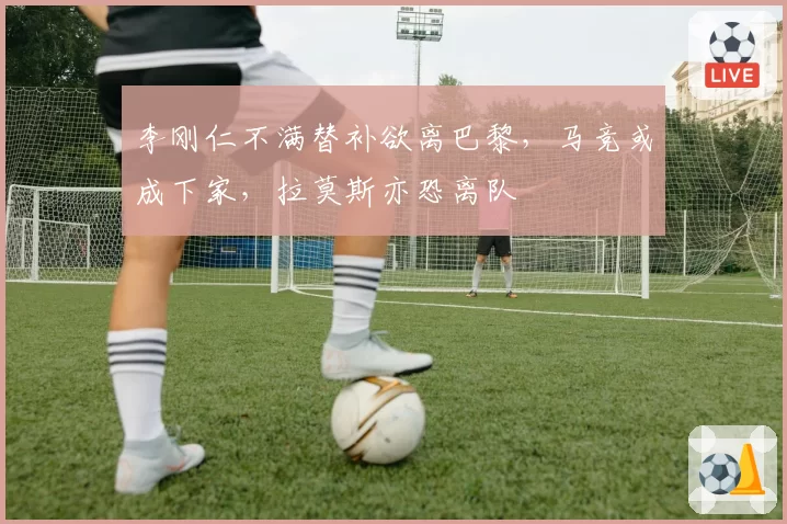 李刚仁不满替补欲离巴黎，马竞或成下家，拉莫斯亦恐离队