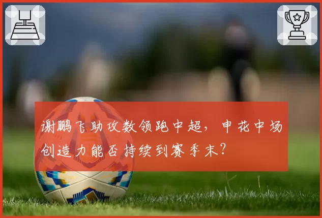 谢鹏飞助攻数领跑中超，申花中场创造力能否持续到赛季末？