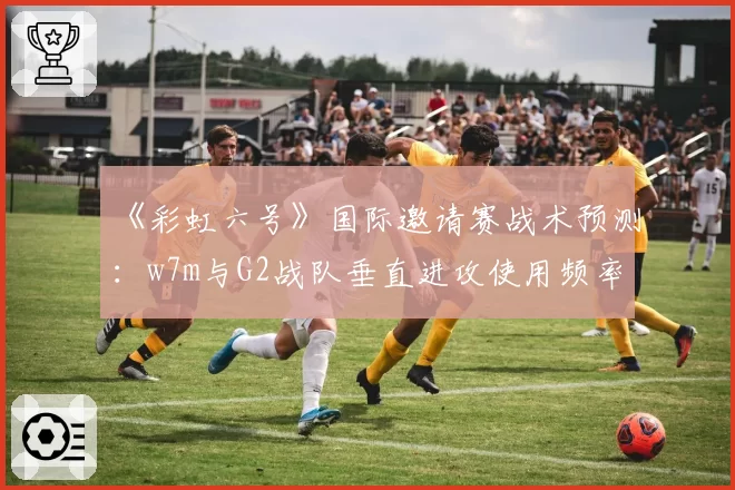 《彩虹六号》国际邀请赛战术预测：w7m与G2战队垂直进攻使用频率