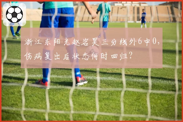 浙江东阳光赵岩昊三分线外6中0，伤病复出后状态何时回归？
