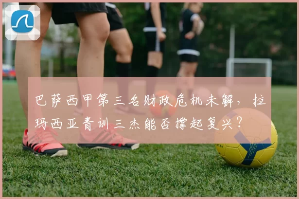 巴萨西甲第三名财政危机未解,拉玛西亚青训三杰能否撑起复兴?