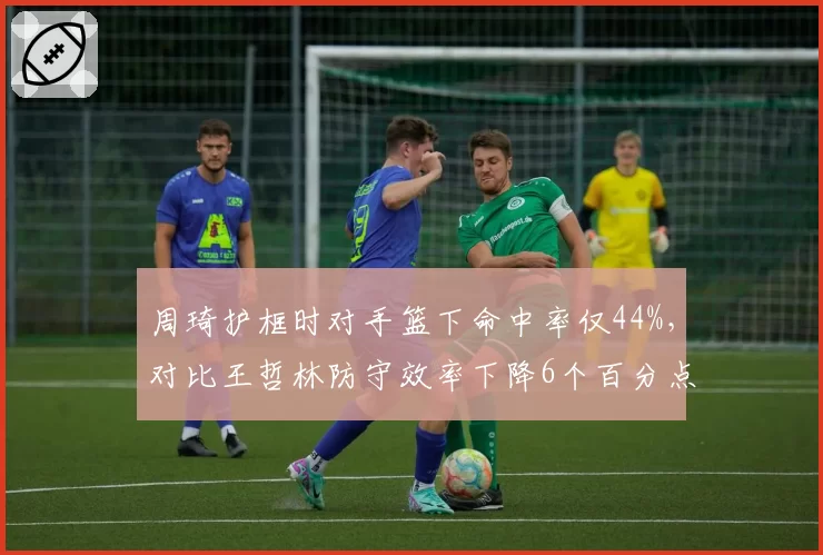 周琦护框时对手篮下命中率仅44%，对比王哲林防守效率下降6个百分点