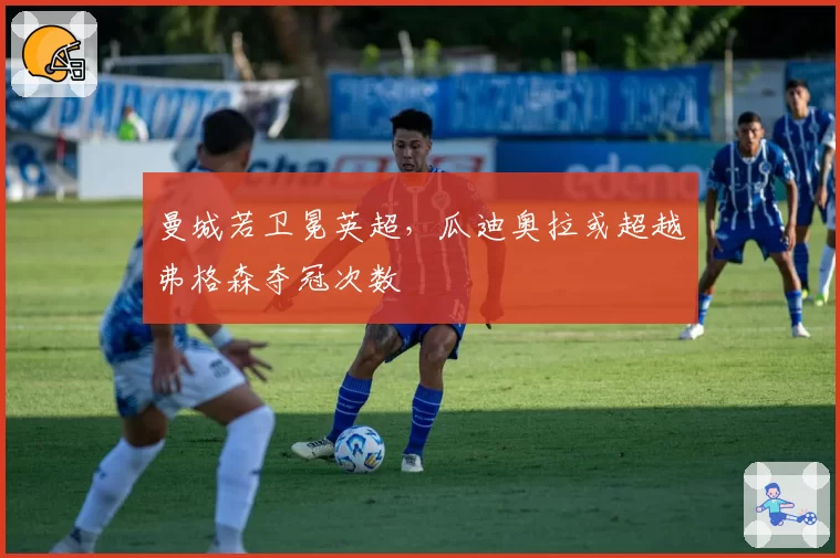 曼城若卫冕英超，瓜迪奥拉或超越弗格森夺冠次数