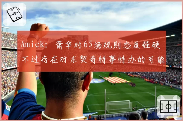 Amick：萧华对65场规则态度强硬 不过存在对东契奇特事特办的可能