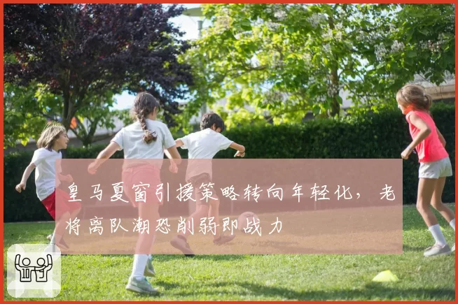 皇马夏窗引援策略转向年轻化，老将离队潮恐削弱即战力