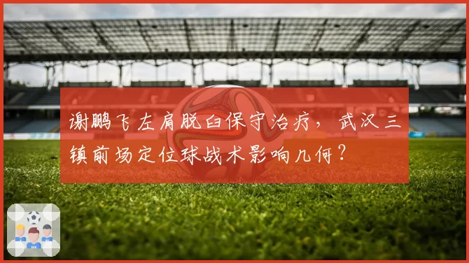 谢鹏飞左肩脱臼保守治疗,武汉三镇前场定位球战术影响几何?