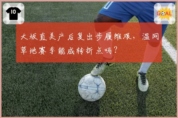 大坂直美产后复出步履维艰,温网草地赛季能成转折点吗?