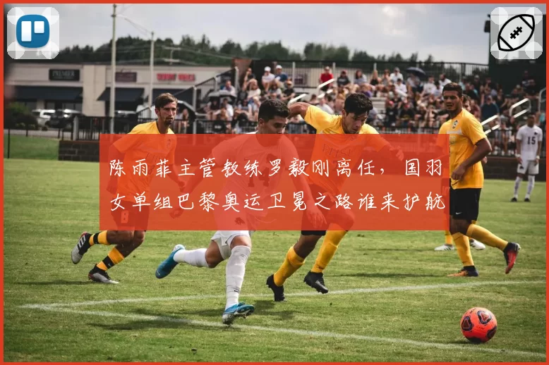 陈雨菲主管教练罗毅刚离任，国羽女单组巴黎奥运卫冕之路谁来护航？