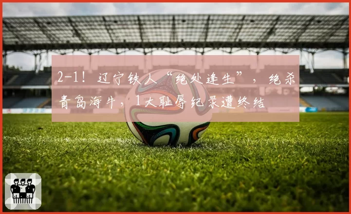 2-1！辽宁铁人“绝处逢生”，绝杀青岛海牛，1大耻辱纪录遭终结