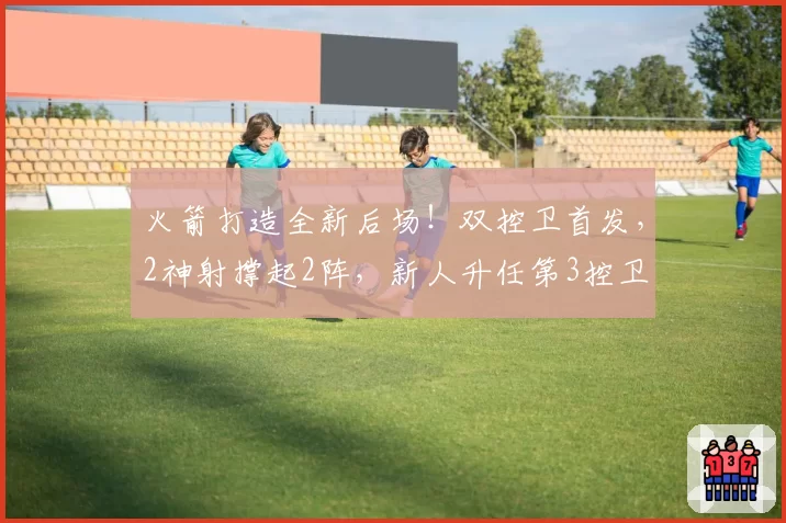 火箭打造全新后场！双控卫首发，2神射撑起2阵，新人升任第3控卫