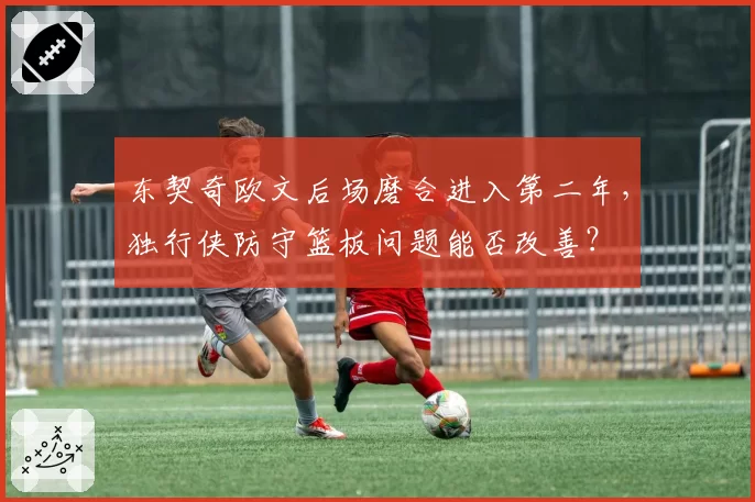 东契奇欧文后场磨合进入第二年，独行侠防守篮板问题能否改善？