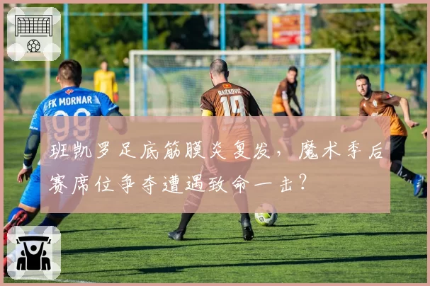班凯罗足底筋膜炎复发,魔术季后赛席位争夺遭遇致命一击?
