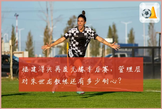 福建浔兴再度无缘季后赛，管理层对朱世龙教练还有多少耐心？