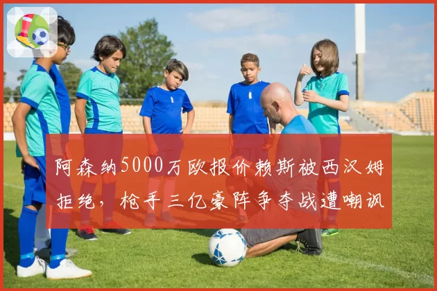 阿森纳5000万欧报价赖斯被西汉姆拒绝,枪手三亿豪阵争夺战遭嘲讽