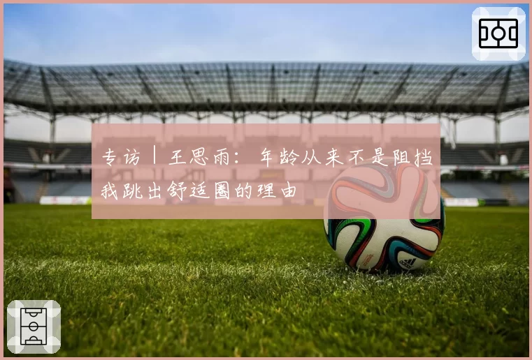 专访｜王思雨：年龄从来不是阻挡我跳出舒适圈的理由