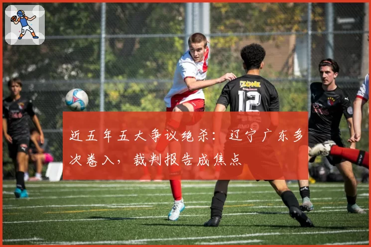 近五年五大争议绝杀：辽宁广东多次卷入，裁判报告成焦点