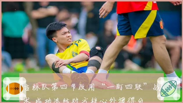 吉林队第四节改用“一盯四联”战术 成功冻结对方核心外援得分