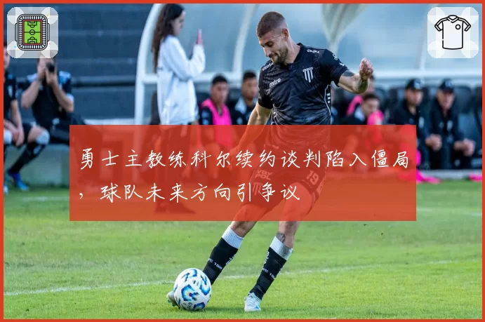 勇士主教练科尔续约谈判陷入僵局,球队未来方向引争议