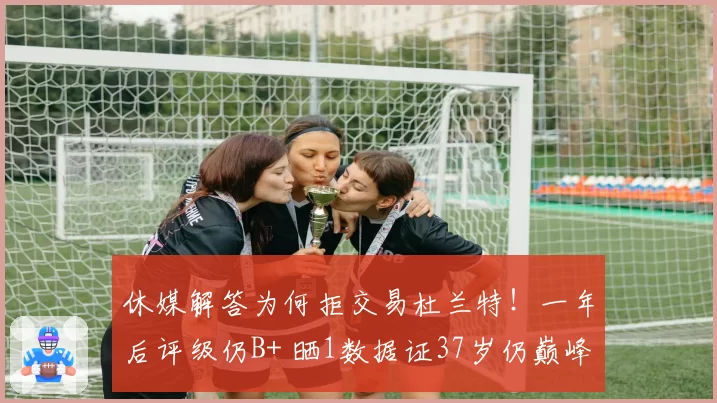 休媒解答为何拒交易杜兰特！一年后评级仍B+ 晒1数据证37岁仍巅峰