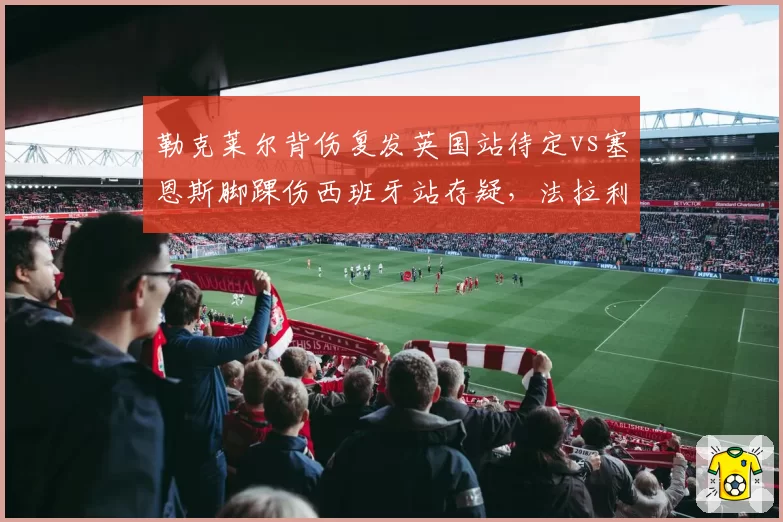 勒克莱尔背伤复发英国站待定vs塞恩斯脚踝伤西班牙站存疑，法拉利康复计划步调不一致
