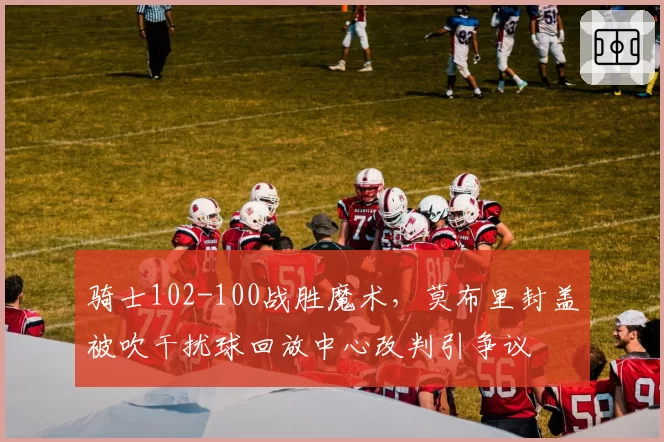 骑士102-100战胜魔术,莫布里封盖被吹干扰球回放中心改判引争议