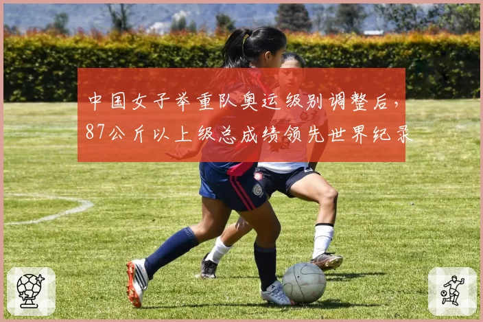 中国女子举重队奥运级别调整后,87公斤以上级总成绩领先世界纪录5公斤