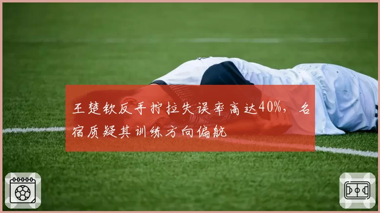 王楚钦反手拧拉失误率高达40%，名宿质疑其训练方向偏航