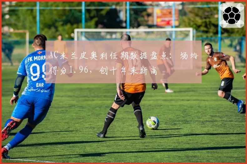 AC米兰皮奥利任期数据盘点：场均得分1.96，创十年来新高