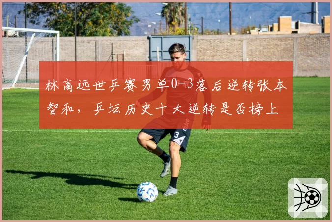 林高远世乒赛男单0-3落后逆转张本智和，乒坛历史十大逆转是否榜上有名？
