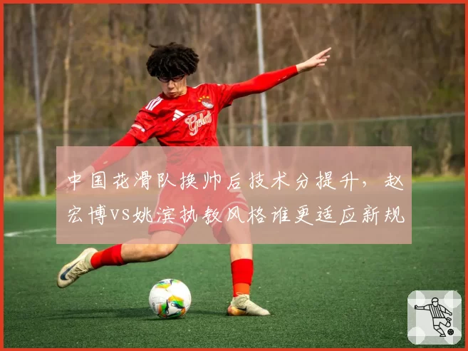 中国花滑队换帅后技术分提升,赵宏博vs姚滨执教风格谁更适应新规则?