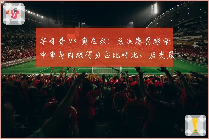 字母哥 vs 奥尼尔:总决赛罚球命中率与内线得分占比对比,历史最矛盾组合?