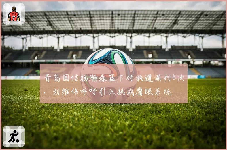 青岛国信杨瀚森篮下对抗遭漏判6次,刘维伟呼吁引入挑战鹰眼系统