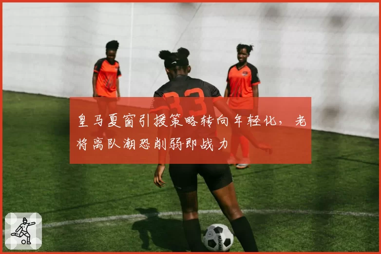 皇马夏窗引援策略转向年轻化,老将离队潮恐削弱即战力