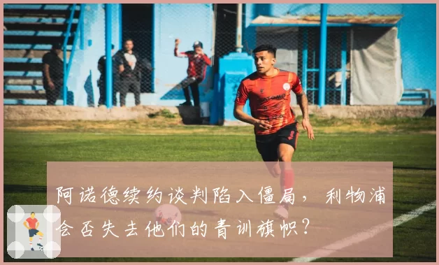阿诺德续约谈判陷入僵局，利物浦会否失去他们的青训旗帜？