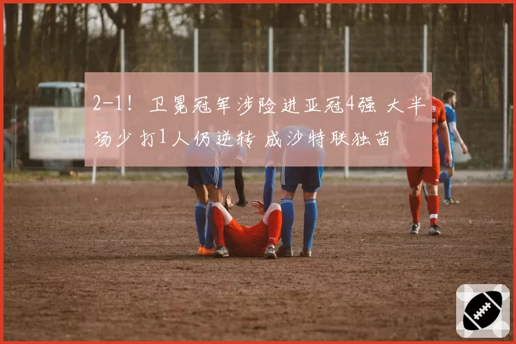 2-1！卫冕冠军涉险进亚冠4强 大半场少打1人仍逆转 成沙特联独苗